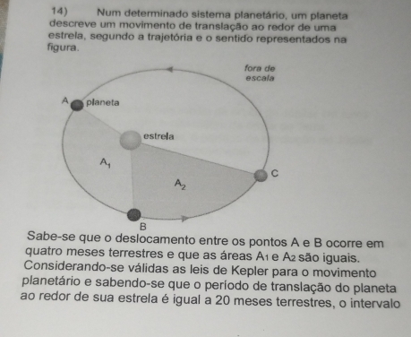 Num determinado sistema planetário, um planeta
descreve um movimento de translação ao redor de uma
estrela, segundo a trajetória e o sentido representados na
figura.
Sabe-se que o deslocamento entre os pontos A e B ocorre em
quatro meses terrestres e que as áreas A₁ e A são iguais.
Considerando-se válidas as leis de Kepler para o movimento
planetário e sabendo-se que o período de translação do planeta
ao redor de sua estrela é igual a 20 meses terrestres, o intervalo