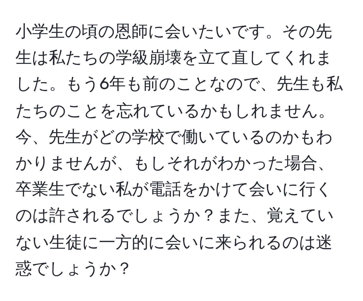 小学生の頃の恩師に会いたいです。その先生は私たちの学級崩壊を立て直してくれました。もう6年も前のことなので、先生も私たちのことを忘れているかもしれません。今、先生がどの学校で働いているのかもわかりませんが、もしそれがわかった場合、卒業生でない私が電話をかけて会いに行くのは許されるでしょうか？また、覚えていない生徒に一方的に会いに来られるのは迷惑でしょうか？