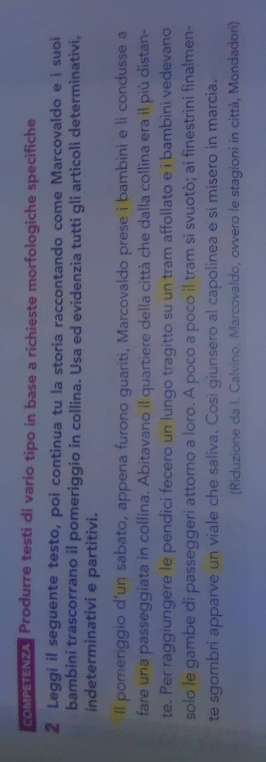 coMPETENZA Produrre testi di vario tipo in base a richieste morfologiche specifiche 
2 Leggi il seguente testo, poi continua tu la storia raccontando come Marcovaldo e i suoi 
bambini trascorrano il pomeriggio in collina. Usa ed evidenzia tutti gli articoli determinativi, 
indeterminativi e partitivi. 
Il pomeriggio d’un sabato, appena furono guariti, Marcovaldo prese i bambini e li condusse a 
fare una passeggiata in collina. Abitavano il quartiere della città che dalla collina era il più distan- 
te. Per raggiungere le pendici fecero un lungo tragitto su un tram affollato e i bambini vedevano 
solo le gambe di passeggeri attorno a loro. A poco a poco il tram si svuotò; ai finestrini finalmen- 
te sgombri apparve un viale che saliva. Così giunsero al capolinea e si misero in marcia. 
(Riduzione da I. Calvino, Marcovaldo, ovvero le stagioni in città, Mondadori)
