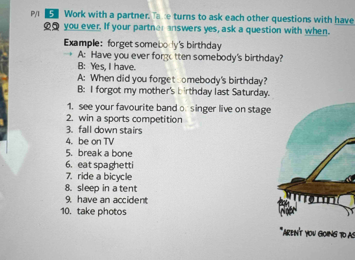 P/I Work with a partner. Take turns to ask each other questions with have 
_ you ever. If your partner answers yes, ask a question with when. 
Example: forget somebody's birthday 
A: Have you ever forgotten somebody's birthday? 
B: Yes, I have. 
A: When did you forget somebody's birthday? 
B: I forgot my mother's birthday last Saturday. 
1. see your favourite band or singer live on stage 
2. win a sports competition 
3. fall down stairs 
4. be on TV 
5. break a bone 
6. eat spaghetti 
7. ride a bicycle 
8. sleep in a tent 
9. have an accident 
10. take photos 
AREN'T YOU GOING TO AS