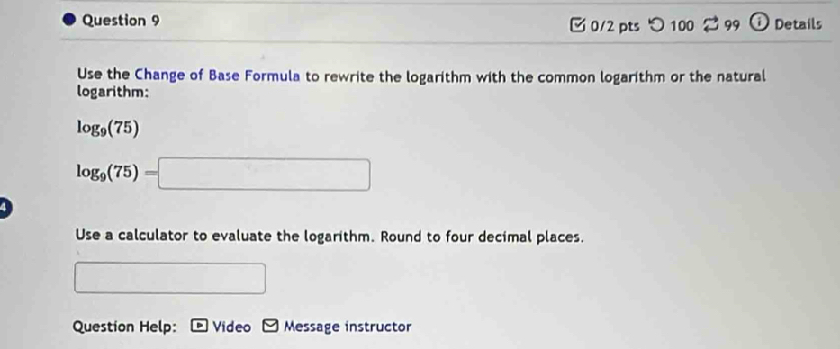 Details 
0/2 pts つ 100 3 99 
Use the Change of Base Formula to rewrite the logarithm with the common logarithm or the natural 
logarithm:
log _9(75)
log _9(75)=□
Use a calculator to evaluate the logarithm. Round to four decimal places. 
Question Help: Video Message instructor