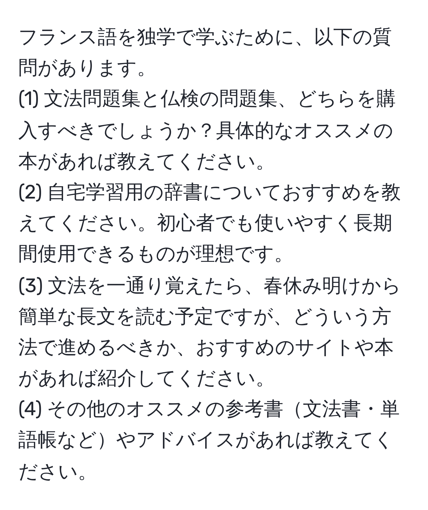 フランス語を独学で学ぶために、以下の質問があります。  
(1) 文法問題集と仏検の問題集、どちらを購入すべきでしょうか？具体的なオススメの本があれば教えてください。  
(2) 自宅学習用の辞書についておすすめを教えてください。初心者でも使いやすく長期間使用できるものが理想です。  
(3) 文法を一通り覚えたら、春休み明けから簡単な長文を読む予定ですが、どういう方法で進めるべきか、おすすめのサイトや本があれば紹介してください。  
(4) その他のオススメの参考書文法書・単語帳などやアドバイスがあれば教えてください。