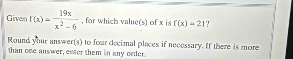 Given f(x)= 19x/x^2-6  , for which value(s) of x is f(x)=21 ? 
Round your answer(s) to four decimal places if necessary. If there is more 
than one answer, enter them in any order.