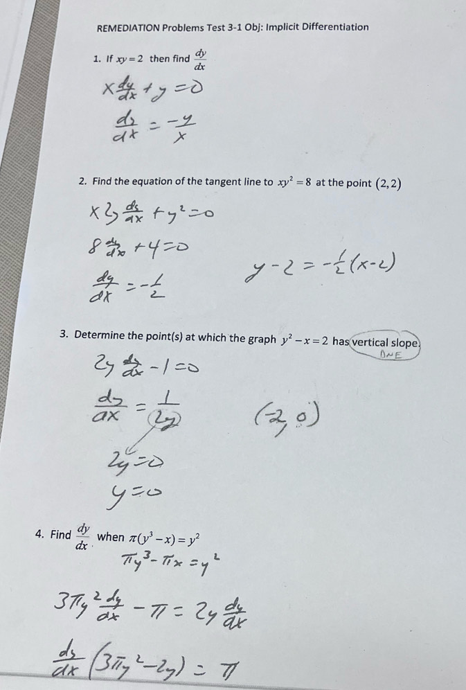 REMEDIATION Problems Test 3-1 Obj: Implicit Differentiation 
1. If xy=2 then find  dy/dx 
2. Find the equation of the tangent line to xy^2=8 at the point (2,2)
3. Determine the point(s) at which the graph y^2-x=2 has vertical slope 
4. Find  dy/dx  when π (y^3-x)=y^2