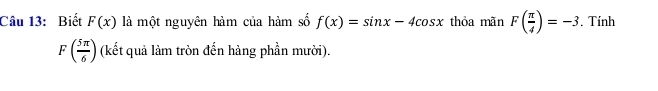 Biết F(x) là một nguyên hàm của hàm số f(x)=sin x-4cos x thỏa mãn F( π /4 )=-3. Tính
F( 5π /6 ) (kết quả làm tròn đến hàng phần mười).