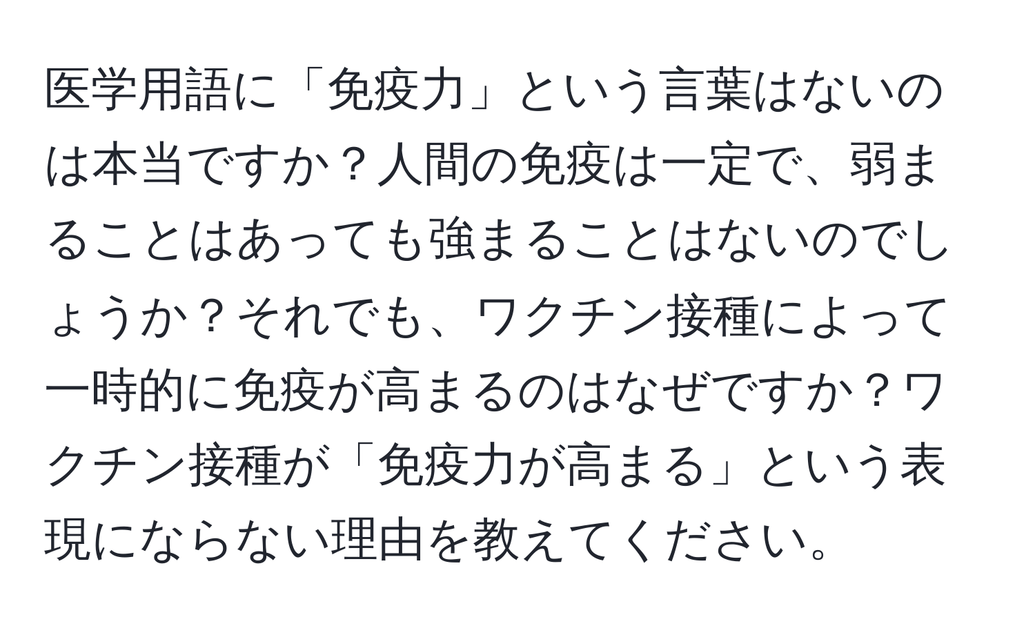 医学用語に「免疫力」という言葉はないのは本当ですか？人間の免疫は一定で、弱まることはあっても強まることはないのでしょうか？それでも、ワクチン接種によって一時的に免疫が高まるのはなぜですか？ワクチン接種が「免疫力が高まる」という表現にならない理由を教えてください。