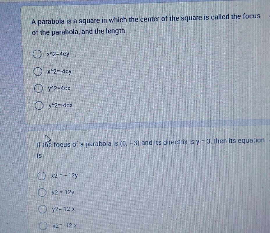 A parabola is a square in which the center of the square is called the focus
of the parabola, and the length
x^(wedge)2=4cy
x^(wedge)2=-4cy
y^(wedge)2=4cx
y^(wedge)2=-4cx
If the focus of a parabola is (0,-3) and its directrix is y=3 , then its equation
is
x2=-12y
x2=12y
y2=12x
y2=-12x