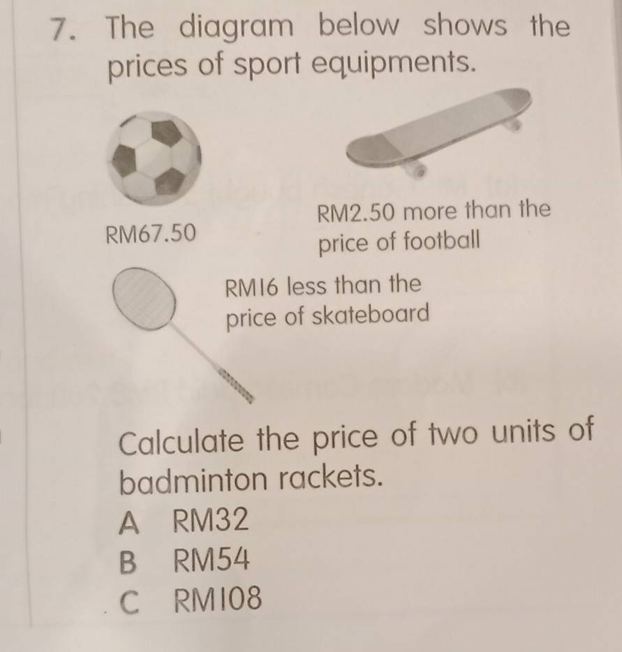 The diagram below shows the
prices of sport equipments.
RM2.50 more than the
RM67.50
price of football
RM16 less than the
price of skateboard
Calculate the price of two units of
badminton rackets.
A RM32
B RM54
C RMI08