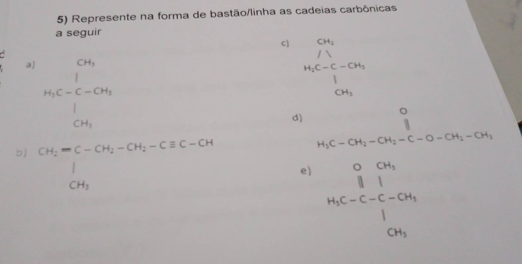 Represente na forma de bastão/linha as cadeias carbônicas 
a seguir 
c) 
a 
a) 
b) cos beginarrayr CH_2 /lambda  H_3C-C-CH_3 CH_3endarray
d) H_3C-CH_2-CH_2-C-O-CH_2-CH_3
e) beginarrayr o_0^((circ) parallel)|_i=c^circ |_0_1| |c_2| 0_1 
A. ^circ 