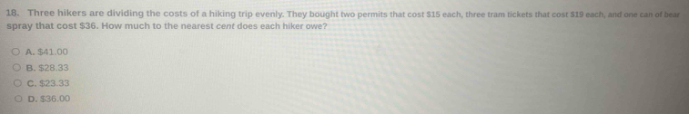 Three hikers are dividing the costs of a hiking trip evenly. They bought two permits that cost $15 each, three tram tickets that cost $19 each, and one can of bear
spray that cost $36. How much to the nearest cent does each hiker owe?
A. $41.00
B. $28.33
C. $23.33
D. $36.00