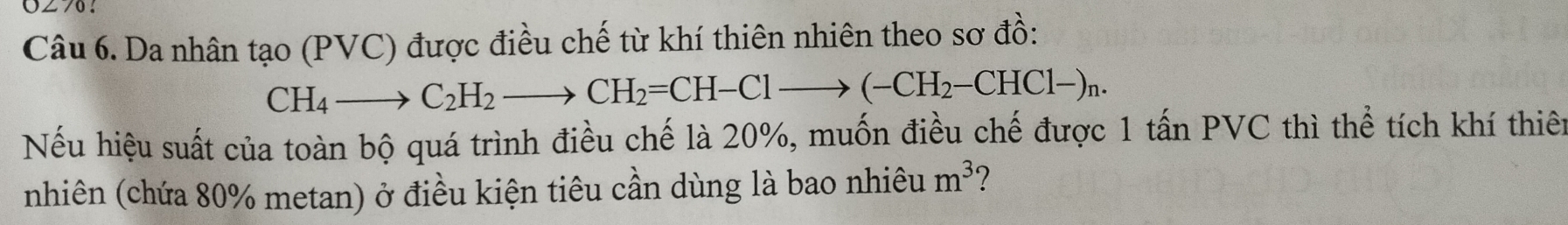 UZ76？ 
Câu 6. Da nhân tạo (PVC) được điều chế từ khí thiên nhiên theo sơ đồ:
CH_4to C_2H_2to CH_2=CH-Clto (-CH_2-CHCl-)_n. 
Nếu hiệu suất của toàn bộ quá trình điều chế là 20%, muốn điều chế được 1 tấn PVC thì thể tích khí thiên 
nhiên (chứa 80% metan) ở điều kiện tiêu cần dùng là bao nhiêu m^3 ?