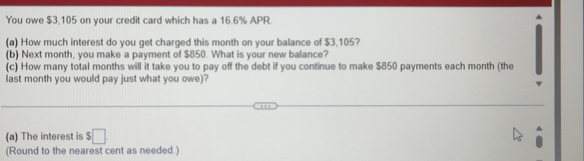 You owe $3,105 on your credit card which has a 16.6% APR. 
(a) How much interest do you get charged this month on your balance of $3,105? 
(b) Next month, you make a payment of $850. What is your new balance? 
(c) How many total months will it take you to pay off the debt if you continue to make $850 payments each month (the 
last month you would pay just what you owe)? 
(a) The interest is $□. 
(Round to the nearest cent as needed.)