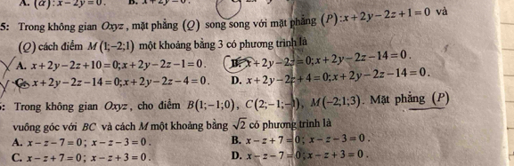 A. (a):x-2y=0. D. x+2y-0, 
5: Trong không gian Oxyz , mặt phẳng (Q) song song với mặt phẳng (P): x+2y-2z+1=0 và
(Q) cách điểm M(1;-2;1) một khoảng bằng 3 có phương trình là
A. x+2y-2z+10=0; x+2y-2z-1=0. B x+2y-2z=0; x+2y-2z-14=0.
C x+2y-2z-14=0; x+2y-2z-4=0. D. x+2y-2z+4=0; x+2y-2z-14=0. 
5: Trong không gian Oxyz, cho điểm B(1;-1;0), C(2;-1;-1), M(-2;1;3). Mặt phẳng (P)
vuông góc với BC và cách M một khoảng bằng sqrt(2) có phương trình là
A. x-z-7=0; x-z-3=0. B. x-z+7=0; x-z-3=0.
C. x-z+7=0; x-z+3=0. D. x-z-7=0; x-z+3=0.