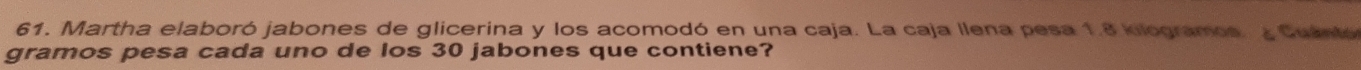 Martha elaboró jabones de glicerina y los acomodó en una caja. La caja llena pesa 1.8 kilogramos. ¿ Cuántó 
gramos pesa cada uno de los 30 jabones que contiene?