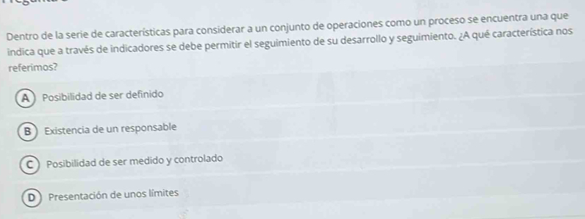 Dentro de la serie de características para considerar a un conjunto de operaciones como un proceso se encuentra una que
indica que a través de indicadores se debe permitir el seguimiento de su desarrollo y seguimiento. ¿A qué característica nos
referimos?
A Posibilidad de ser definido
B ) Existencia de un responsable
CPosibilidad de ser medido y controlado
D Presentación de unos límites