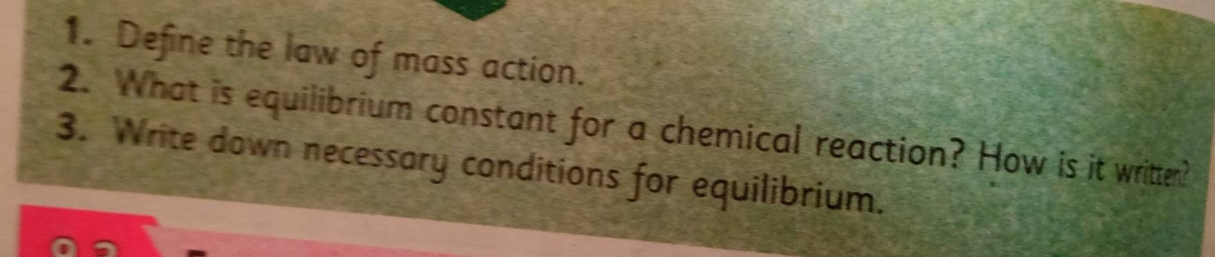 Define the law of mass action. 
2. What is equilibrium constant for a chemical reaction? How is it written? 
3. Write down necessary conditions for equilibrium.