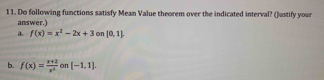 Do following functions satisfy Mean Value theorem over the indicated interval? (Justify your 
answer.) 
a. f(x)=x^2-2x+3 on [0,1]. 
b. f(x)= (x+2)/x^2  on [-1,1].