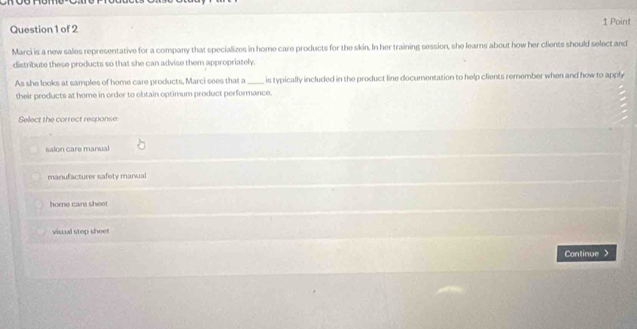 Marci is a new sales representative for a company that specializes in home care products for the skin. In her training session, she learns about how her clients should select and
distribute these products so that she can advise them appropriately.
As she looks at samples of home care products, Marci sees that a _is typically included in the product line documentation to help clients remember when and how to apply
their products at home in order to obtain optimum product performance.
Select the correct response:
salon care manual
manufacturer safety manual
home care sheet
visual step sheet
Continue >