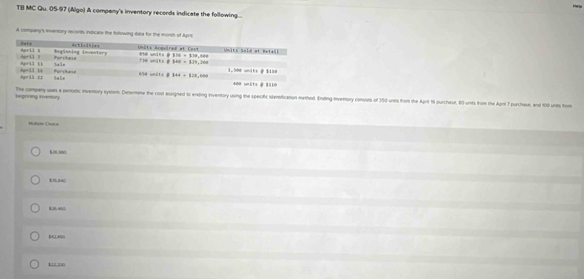 TB MC Qu. 05-97 (Algo) A company's inventory records indicate the following...
A company's inventory records indicate the following data for the month of Apri
beginning inventory The company uses a perodic inventory system. Determine the cost assigned to ending inventory using the specific identification method. Ending Inventory consists of 350 units from the April 16 purchase, 80 unils from the Aprl 7 purchase, and 100 units from
Maticon Chorce
$26.980
$35,840
$26.460
$42,450
$22 20n