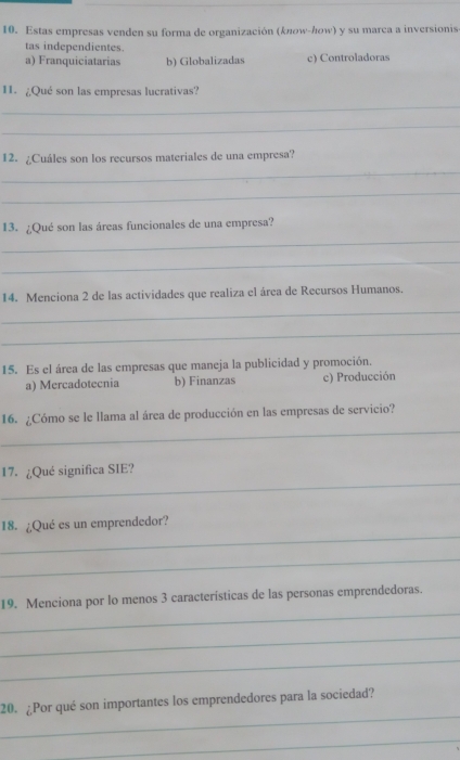 Estas empresas venden su forma de organización (kποw-んow) y su marca a inversionis
tas independientes.
a) Franquiciatarias b) Globalizadas c) Controladoras
11. ¿Qué son las empresas lucrativas?
_
_
12. ¿Cuáles son los recursos materiales de una empresa?
_
_
_
13. ¿Qué son las áreas funcionales de una empresa?
_
14. Menciona 2 de las actividades que realiza el área de Recursos Humanos.
_
_
15. Es el área de las empresas que maneja la publicidad y promoción.
a) Mercadotecnia b) Finanzas c) Producción
_
16. ¿Cómo se le llama al área de producción en las empresas de servicio?
_
17. ¿Qué significa SIE?
_
18. ¿Qué es un emprendedor?
_
_
19. Menciona por lo menos 3 características de las personas emprendedoras.
_
_
_
20. ¿Por qué son importantes los emprendedores para la sociedad?
_