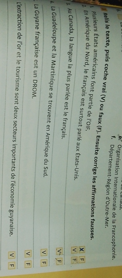 Organisation Internationale de la Francophonie.
f. Département-Région d'Outre-Mer.
l Relis le texte, puis coche vrai (V) ou faux (F). Ensuite corrige les affirmations fausses.
Plusieurs États américains font partie de l'OIF.
F
2. En Amérique du Nord, le français est surtout parlé aux États-Unis.
V F
_
_
3. Au Canada, la langue la plus parlée est le français.
V F
_
_
4 La Guadeloupe et la Martinique se trouvent en Amérique du Sud.
v F
La Guyane française est un DROM.
_
_V ₹F
_
L'extraction de l'or et le tourisme sont deux secteurs importants de l'économie guyanaise. V F
_