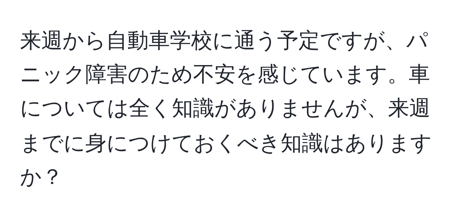 来週から自動車学校に通う予定ですが、パニック障害のため不安を感じています。車については全く知識がありませんが、来週までに身につけておくべき知識はありますか？