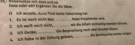 125 Nebensätze mit dass und ob 
Dass oder ob? Ergänzen Sie die Sätze. 
D Ich wusste, doss Tina heute Geburtstag hat. 
1. Es ist noch nicht klar, _Peter Projektleiter wird. 
2. Ich weiß noch nicht, _wir die Arbeit rechtzeitig beenden können. 
3. Ich denke, _die Besprechung noch zwei Stunden dauert. 
4. Ich habe in der Zeitung gelesen, _die Benzinpreise wieder steigen.