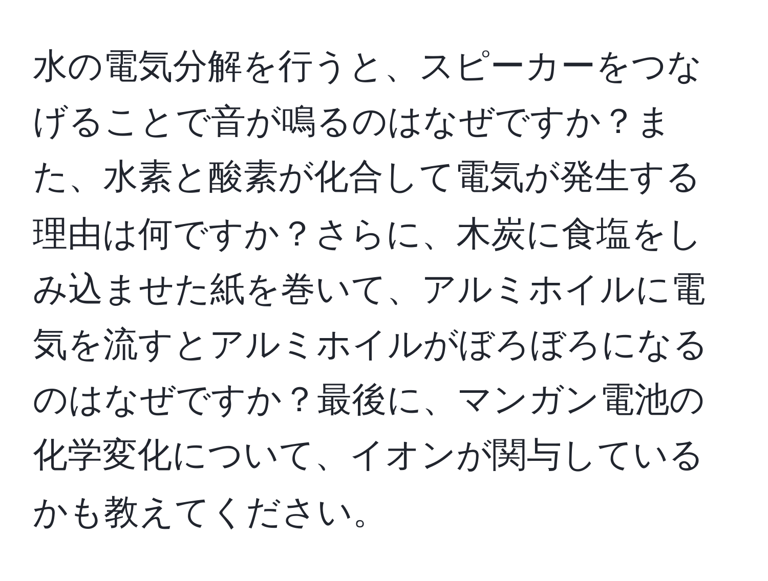 水の電気分解を行うと、スピーカーをつなげることで音が鳴るのはなぜですか？また、水素と酸素が化合して電気が発生する理由は何ですか？さらに、木炭に食塩をしみ込ませた紙を巻いて、アルミホイルに電気を流すとアルミホイルがぼろぼろになるのはなぜですか？最後に、マンガン電池の化学変化について、イオンが関与しているかも教えてください。