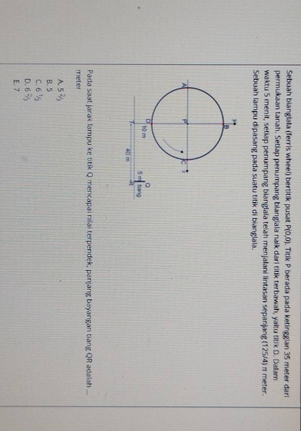 Sebuah bianglala (ferris wheel) bertitik pusat P(0,0). Titik P berada pada ketinggian 35 meter dari
permukaan tanah. Setiap penumpang blangiala naik dari titik terbawah, yaitu titik D. Dalam
waktu 5 menit, setiap penumpang bianglala telah menjalani lintasan sepanjang (125/4) π meter.
Sebuah lampu dipasang pada suatu titik di bianglala.
Pada saat jarak lampu ke titik Q mencapai nilai terpendek, panjang bayangan tiang QR adalah ...
meter
A. 52/3
B. 5
C. 6 ½
D. 6
E. 7