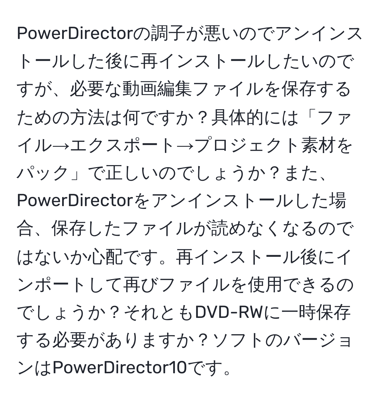 PowerDirectorの調子が悪いのでアンインストールした後に再インストールしたいのですが、必要な動画編集ファイルを保存するための方法は何ですか？具体的には「ファイル→エクスポート→プロジェクト素材をパック」で正しいのでしょうか？また、PowerDirectorをアンインストールした場合、保存したファイルが読めなくなるのではないか心配です。再インストール後にインポートして再びファイルを使用できるのでしょうか？それともDVD-RWに一時保存する必要がありますか？ソフトのバージョンはPowerDirector10です。