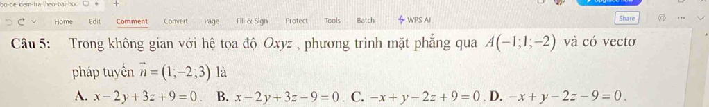 Share 。
Home Edit Comment Convert Page Fill & Sign Protect Tools Batch WPS AI ..,
Câu 5: Trong không gian với hệ tọa độ Oxyz , phương trình mặt phẳng qua A(-1;1;-2) và có vectơ
pháp tuyến vector n=(1;-2;3) là
A. x-2y+3z+9=0. B. x-2y+3z-9=0. C. -x+y-2z+9=0 D. -x+y-2z-9=0.