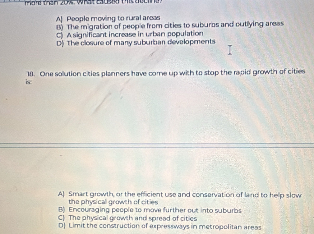 more than 20%. What caused this decline?
A) People moving to rural areas
B) The migration of people from cities to suburbs and outlying areas
C) A significant increase in urban population
D) The closure of many suburban developments
18. One solution cities planners have come up with to stop the rapid growth of cities
is:
A) Smart growth, or the efficient use and conservation of land to help slow
the physical growth of cities
B) Encouraging people to move further out into suburbs
C) The physical growth and spread of cities
D) Limit the construction of expressways in metropolitan areas