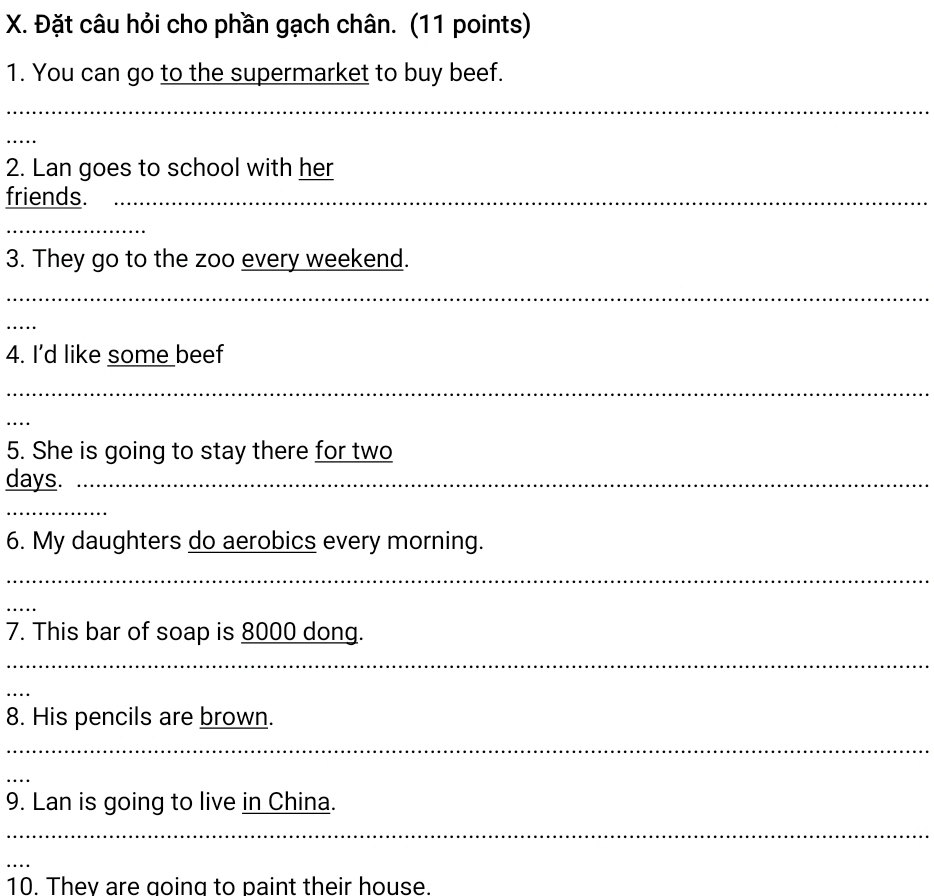 Đặt câu hỏi cho phần gạch chân. (11 points) 
1. You can go to the supermarket to buy beef. 
_ 
_ 
2. Lan goes to school with her 
friends._ 
_ 
3. They go to the zoo every weekend. 
_ 
_ 
4. I’d like some beef 
_ 
_ 
5. She is going to stay there for two 
days._ 
_ 
6. My daughters do aerobics every morning. 
_ 
_ 
7. This bar of soap is 8000 dong. 
_ 
_ 
8. His pencils are brown. 
_ 
_ 
9. Lan is going to live in China. 
_ 
_ 
10. They are going to paint their house.