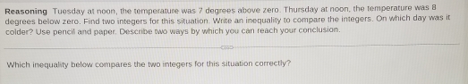 Reasoning Tuesday at noon, the temperature was 7 degrees above zero. Thursday at noon, the temperature was 8
degrees below zero. Find two integers for this situation. Write an inequality to compare the integers. On which day was it 
colder? Use pencil and paper. Describe two ways by which you can reach your conclusion. 
Which inequality below compares the two integers for this situation correctly?