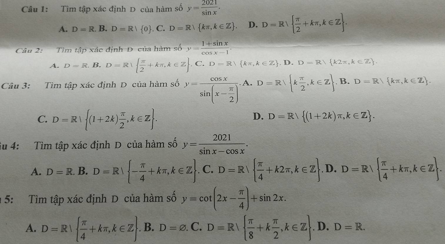 Tìm tập xác định D của hàm số y= 2021/sin x .
A. D=R. B. D=R|R| 0. C. D=R kπ ,k∈ Z . D. D=R  π /2 +kπ ,k∈ Z .
Câu 2: Tìm tập xác định D của hàm số y= (1+sin x)/cos x-1 .
A. D=R.B.D=R  π /2 +kπ ,k∈ Z .C.D=R kπ ,k∈ Z .D.D=R/ k2π ,k∈ Z .
Câu 3: Tìm tập xác định D của hàm số y=frac cos xsin (x- π /2 ). A. D=R k π /2 ,k∈ Z. B. D=R kπ ,k∈ Z .
C. D=R| (1+2k) π /2 ,k∈ Z .
D. D=R (1+2k)π ,k∈ Z .
iu 4: Tìm tập xác định D của hàm số y= 2021/sin x-cos x .
A. D=R.. B. D=R| - π /4 +kπ ,k∈ Z. C. D=R  π /4 +k2π ,k∈ Z . .D.D=R  π /4 +kπ ,k∈ Z .
1 5: Tìm tập xác định D của hàm số y=cot (2x- π /4 )+sin 2x.
A. D=R|  π /4 +kπ ,k∈ Z . B. D=varnothing .C.D=R  π /8 +k π /2 ,k∈ Z .D.D=R.