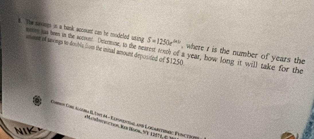 The savings in a bank account can be modeled using S=1250e^(045t) , where t is the number of years the 
arount of savings to double from the initial amount deposited of $1250
money has been in the account. Determine, to the nearest tenth of a year, how long it will take for the 
Common Corl Algebra II, Unit #4 - Exponential and Logarithmic Function 
MathInstruction, Res Hook, NY 1257 1. & 7( 
NIK