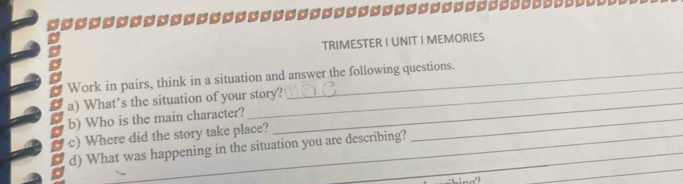 TRIMESTER I UNIT I MEMORIES 
Work in pairs, think in a situation and answer the following questions. 
_ 
a) What’s the situation of your story?_ 
b) Who is the main character? 
_ 
c) Where did the story take place? 
_ 
d) What was happening in the situation you are describing?