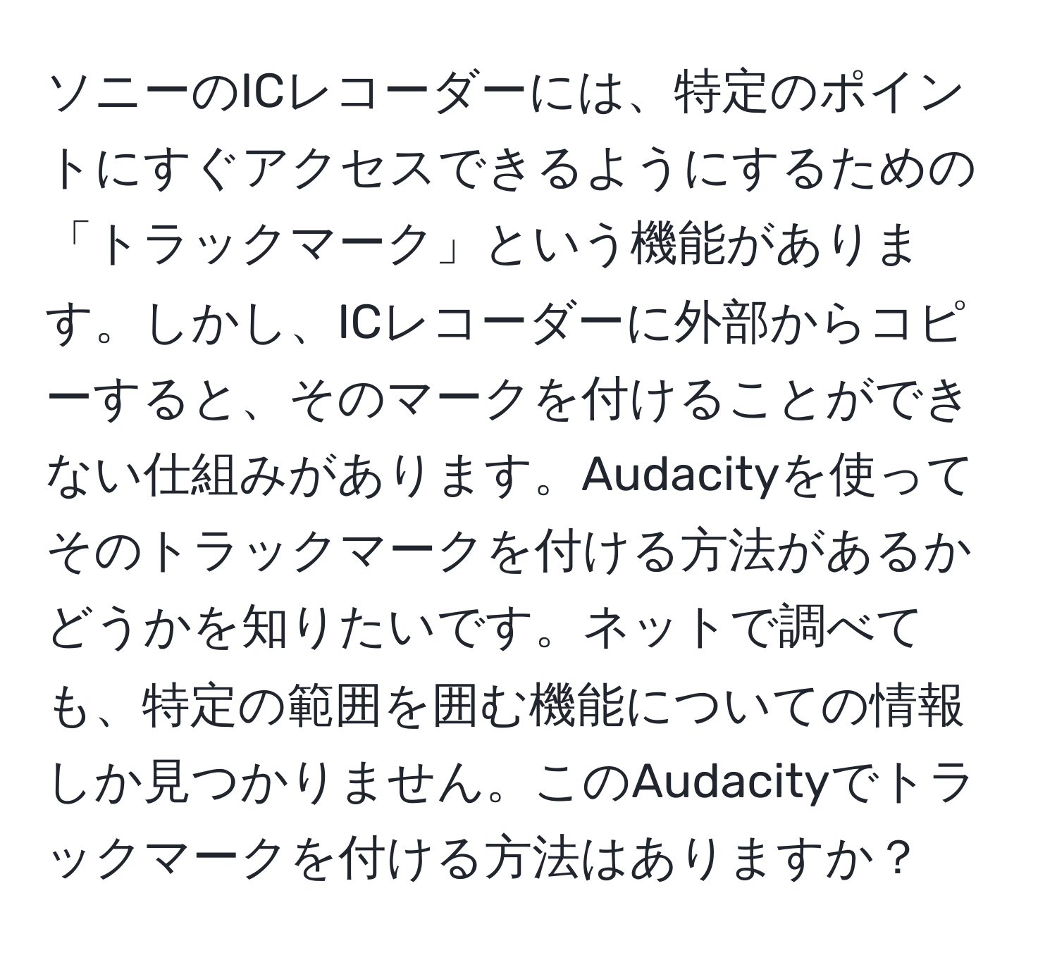 ソニーのICレコーダーには、特定のポイントにすぐアクセスできるようにするための「トラックマーク」という機能があります。しかし、ICレコーダーに外部からコピーすると、そのマークを付けることができない仕組みがあります。Audacityを使ってそのトラックマークを付ける方法があるかどうかを知りたいです。ネットで調べても、特定の範囲を囲む機能についての情報しか見つかりません。このAudacityでトラックマークを付ける方法はありますか？