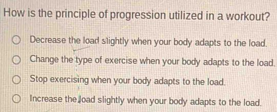 How is the principle of progression utilized in a workout?
Decrease the load slightly when your body adapts to the load.
Change the type of exercise when your body adapts to the load.
Stop exercising when your body adapts to the load.
Increase the load slightly when your body adapts to the load.