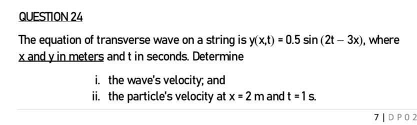 The equation of transverse wave on a string is y(x,t)=0.5sin (2t-3x) , where
x and y in meters and t in seconds. Determine 
i. the wave's velocity; and 
ii. the particle's velocity at x=2m and t=1s. 
7 | D P0 2