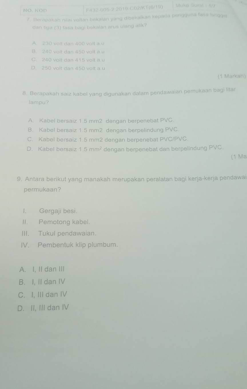 NO. KOD F432-005-2:2019-C02/KT(6/19) Mukø Surst : 4r7
7. Berapakah nilai voltan bekalan yang dibekalkan kepada pergguna fasa lungges
dan tiga (3) fasa bagi bekalan arus ulang alik?
A. 230 volt dan 400 volt a. u
B. 240 volt dan 450 volt a. u
C. 240 volt dan 415 volt a. u
D. 250 volt dan 450 volt a. u
(1 Markah)
8. Berapakah saiz kabel yang digunakan dalam pendawaian pemukaan bagi litar
lampu?
A. Kabel bersaiz 1.5 mm2 dengan berpenebat PVC.
B. Kabel bersaiz 1.5 mm2 dengan berpelindung PVC.
C. Kabel bersaiz 1.5 mm2 dengan berpenebat PVC/PVC.
D. Kabel bersaiz 1.5mm^2 dengan berpenebat dan berpelindung PVC.
(1 Ma
9. Antara berikut yang manakah merupakan peralatan bagi kerja-kerja pendawai
permukaan?
I. Gergaji besi.
II. Pemotong kabel.
III. Tukul pendawaian.
IV. Pembentuk klip plumbum.
A. I, II dan III
B. I, II dan IV
C. I, III dan IV
D. II, III dan IV