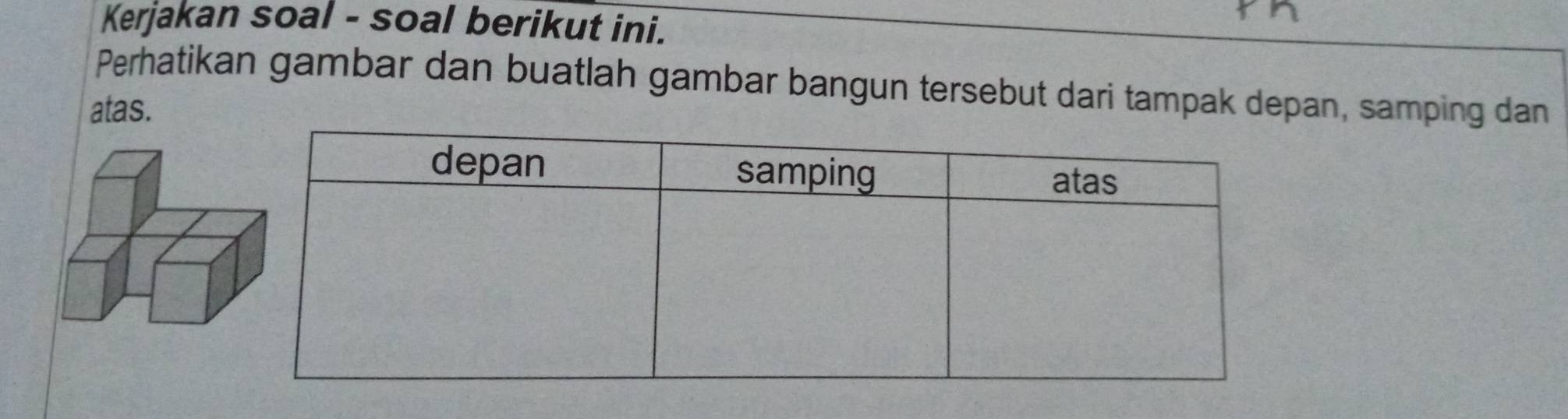 Kerjakan soal - soal berikut ini. 
Perhatikan gambar dan buatlah gambar bangun tersebut dari tampak depan, samping dan 
atas.