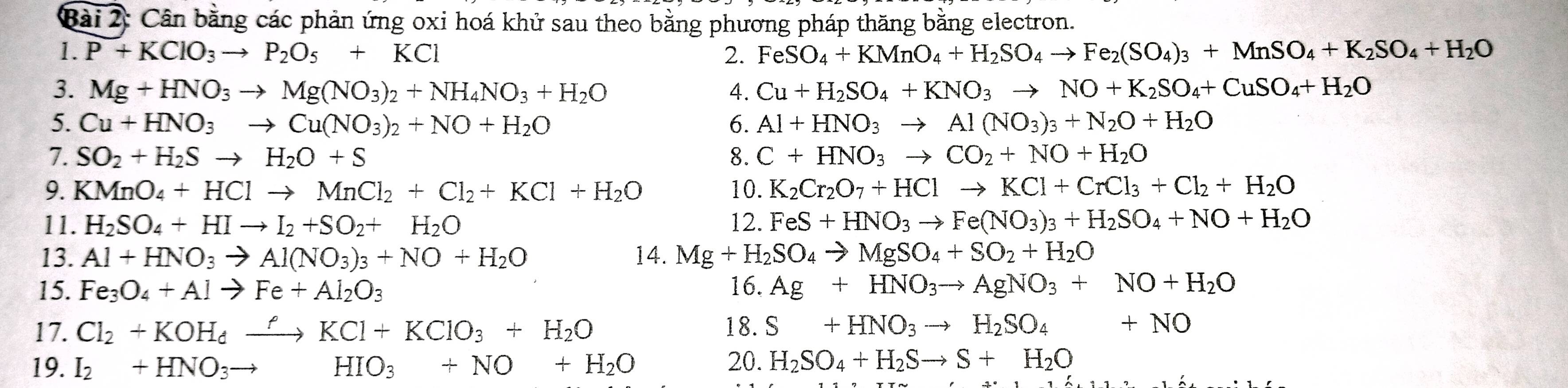 Cân bằng các phản ứng oxi hoá khử sau theo bằng phương pháp thăng bằng electron.
1. P+KClO_3to P_2O_5+KCl 2. FeSO_4+KMnO_4+H_2SO_4to Fe_2(SO_4)_3+MnSO_4+K_2SO_4+H_2O
3. Mg+HNO_3to Mg(NO_3)_2+NH_4NO_3+H_2O 4. Cu+H_2SO_4+KNO_3to NO+K_2SO_4+CuSO_4+H_2O
5. Cu+HNO_3to Cu(NO_3)_2+NO+H_2O 6. Al+HNO_3to Al(NO_3)_3+N_2O+H_2O
7. SO_2+H_2Sto H_2O+S 8. C+HNO_3to CO_2+NO+H_2O
9. KMnO_4+HClto MnCl_2+Cl_2+KCl+H_2O 10. K_2Cr_2O_7+HClto KCl+CrCl_3+Cl_2+H_2O
11. H_2SO_4+HIto I_2+SO_2+H_2O 12. FeS+HNO_3to Fe(NO_3)_3+H_2SO_4+NO+H_2O
13. Al+HNO_3to Al(NO_3)_3+NO+H_2O 14. Mg+H_2SO_4to MgSO_4+SO_2+H_2O
15. Fe_3O_4+Alto Fe+Al_2O_3 16. Ag+HNO_3to AgNO_3+NO+H_2O
17. Cl_2+KOH_dxrightarrow ?KCl+KClO_3+H_2O 18. S+HNO_3to H_2SO_4+NO
19. I_2+HNO_3to HIO_3+NO+H_2O 20. H_2SO_4+H_2Sto S+H_2O