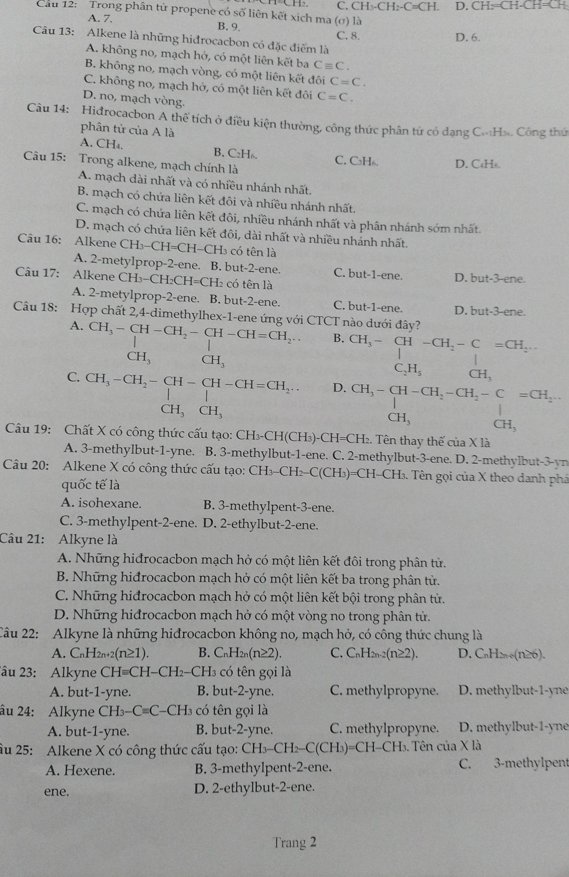 C. CH_3-CH_2-Cequiv CH. D. CH_2=CH-CH=C
Cầu 12: Trong phân tử propene có số liên kết xịch ma (σ) là
A. 7. B. 9.
C. 8. D. 6.
Câu 13: Alkene là những hiđrocacbon có đặc điểm là
A. không no, mạch hở, có một liên kết ba Cequiv C.
B. không no, mạch vòng, có một liên kết đôi C=C.
C. không no, mạch hở, có một liên kết đôi C=C.
D. no, mạch vòng.
Câu 14:  Hidrocacbon A thể tích ở điều kiện thường, công thức phân tử có dạng C.Ho. Công thứ
phân tử của A là
A. CH_4. B. C₂H₆.
C. C₃H₆.
Câu 15: Trong alkene, mạch chính là
D. C₄H△.
A. mạch dài nhất và có nhiều nhánh nhất.
B. mạch có chứa liên kết đôi và nhiều nhánh nhất.
C. mạch có chứa liên kết đôi, nhiều nhánh nhất và phân nhánh sớm nhất.
D. mạch có chứa liên kết đôi, dài nhất và nhiều nhánh nhất.
Câu 16: Alkene CH_3-CH=CH-CH_3 có tên là
A. 2-metylprop-2-ene. B. but-2-ene. C. but-1-ene. D. but-3-ene.
Câu 17: Alkene CH_3-CH_2CH=CH_2 có tên là
A. 2-metylprop-2-ene. B. but-2-ene. C. but-1-ene. D. but-3-ene.
Câu 18: Hợp chất 2,4-dimethylhex-1-ene ứng với CTCT nào dưới đây?
A. CH_3-CH-CH_2-CH-CH=CH_2. B. CH_3-CH-CH_2-C=CH_2...
CH_3 CH_3
C. CH_3-CH_2-CH-CH-CH=CH_2...
C_2H_5 CH_3
D. CH_3-CH-CH_2-CH_2-C=CH_2.
CH_3CH_3
CH_3
CH_3
Câu 19: Chất X có công thức cấu tạo: CH₃-CH(CH₃)-CH=CH₂. Tên thay thế của X là
A. 3-methylbut-1-yne. B. 3-methylbut-1-ene. C. 2-methylbut-3-ene. D. 2-methylbut-3-yn
Câu 20: Alkene X có công thức cấu tạo: CH_3-CH -C(CH_3)=CH-CH_3. Tên gọi của X theo danh phá
quốc tế là
A. isohexane. B. 3-methylpent-3-ene.
C. 3-methylpent-2-ene. D. 2-ethylbut-2-ene.
Câu 21: Alkyne là
A. Những hiđrocacbon mạch hở có một liên kết đôi trong phân tử.
B. Những hiđrocacbon mạch hở có một liên kết ba trong phân tử.
C. Những hiđrocacbon mạch hở có một liên kết bội trong phân tử.
D. Những hiđrocacbon mạch hở có một vòng no trong phân tử.
Câu 22: Alkyne là những hiđrocacbon không no, mạch hở, có công thức chung là
A. CnH2n+2 (n≥ 1). B. C_nH_2n(n≥ 2). C. C_nH_2n-2(n≥ 2). D. C_nH_2n+6(n≥ 6).
2âu 23: Alkyne C CHequiv CH-CH_2· -CH3 có tên gọi là
A. but-1-yne. B. but-2-yne. C. methylpropyne. D. methylbut-1-yne
âu 24: Alkyne CH_3-Cequiv C- C-CH3 có tên gọi là
A. but-1-yne. B. but-2-yne. C. methylpropyne. D. methylbut-1-yne
Âu 25: Alkene X có công thức cấu tạo: CH_3-CH_2-C(CH_3)=CH- I( 1 H. Tên của X là
A. Hexene. B. 3-methylpent-2-ene. C. 3-methylpent
ene. D. 2-ethylbut-2-ene.
Trang 2