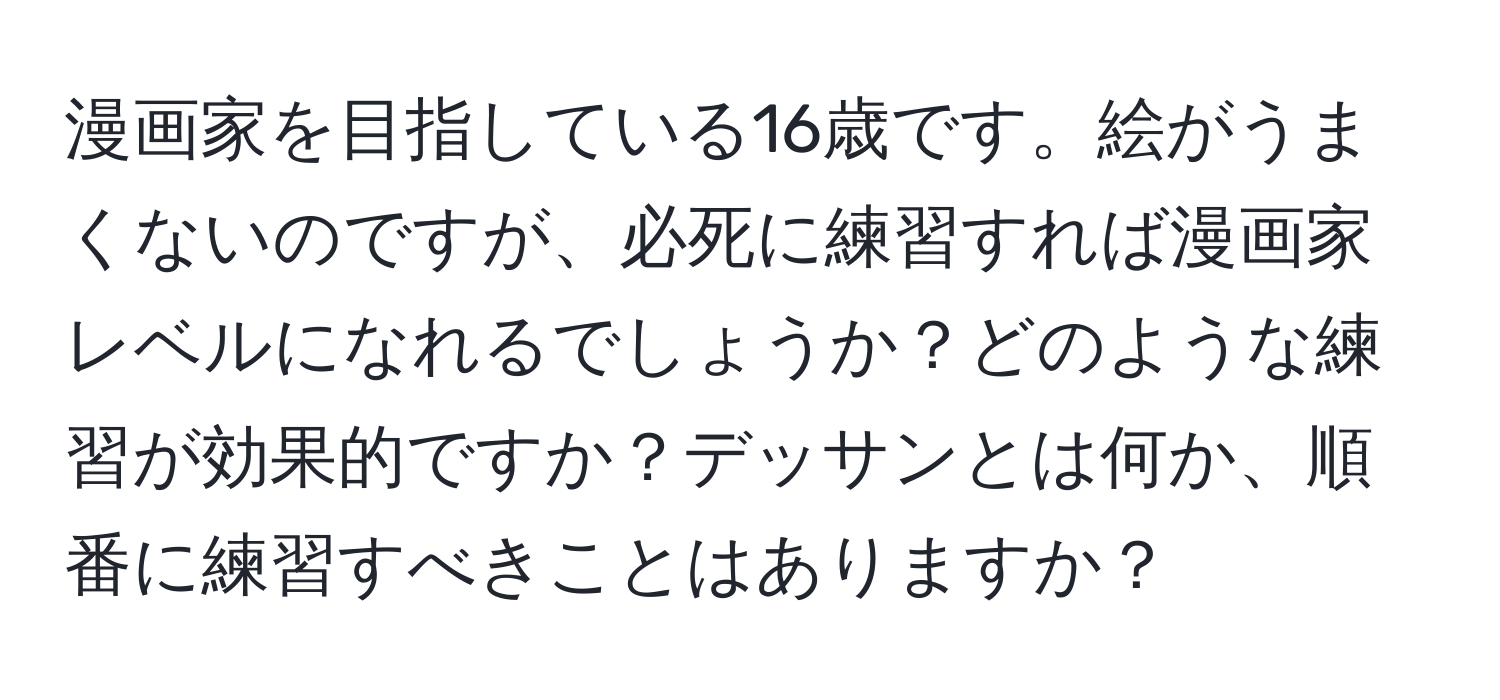 漫画家を目指している16歳です。絵がうまくないのですが、必死に練習すれば漫画家レベルになれるでしょうか？どのような練習が効果的ですか？デッサンとは何か、順番に練習すべきことはありますか？