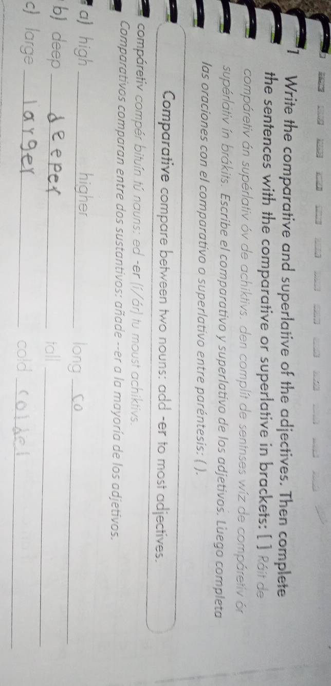 Write the comparative and superlative of the adjectives. Then complete 
the sentences with the comparative or superlative in brackets: [ ] Ráit de 
compáretiv án supérlativ óv de achiktivs. den complít de sentnses wíz de compáretiv ór 
supérátiv ín brákits. Escribe el comparativo y superlativo de los adjetivos. Luego completa 
las oraciones con el comparativo o superlativo entre paréntesis: ( ). 
Comparative compare between two nouns: add -er to most adjectives. 
compáretiv compér bituín tú nauns: ed -er (í/ár) tu moust achiktivs. 
Comparativos comparan entre dos sustantivos: añade --er a la mayoría de los adjetivos. 
a) high _higher_ 
long_ 
b) deep_ 
tall_ 
c) large_ 
cold 
_