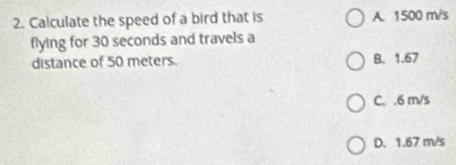 Calculate the speed of a bird that is A. 1500 m/s
flying for 30 seconds and travels a
distance of 50 meters. B. 1.67
C. . 6 m/s
D. 1.67 m/s