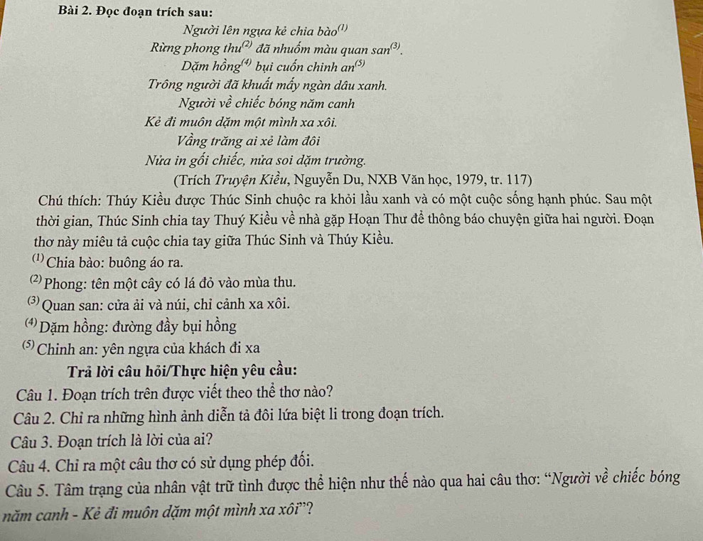 Đọc đoạn trích sau:
Người lên ngựa kẻ chia bào'')
Rừng phong thu²) đã nhuốm màu quan san^((3)).
Dặm hồng bụi cuốn chinh an³
Trông người đã khuất mấy ngàn dâu xanh.
Người về chiếc bóng năm canh
Kẻ đi muôn dặm một mình xa xôi.
Vầng trăng ai xẻ làm đôi
Nửa in gối chiếc, nửa soi dặm trường.
(Trích Truyện Kiều, Nguyễn Du, NXB Văn học, 1979, tr. 117)
Chú thích: Thúy Kiều được Thúc Sinh chuộc ra khỏi lầu xanh và có một cuộc sống hạnh phúc. Sau một
thời gian, Thúc Sinh chia tay Thuý Kiều về nhà gặp Hoạn Thư để thông báo chuyện giữa hai người. Đoạn
thơ này miêu tả cuộc chia tay giữa Thúc Sinh và Thúy Kiều.
1) Chia bào: buông áo ra.
2  Phong: tên một cây có lá đỏ vào mùa thu.
Quan san: cửa ải và núi, chỉ cảnh xa xôi.
4 Dặm hồng: đường đầy bụi hồng
(* Chinh an: yên ngựa của khách đi xa
Trả lời câu hỏi/Thực hiện yêu cầu:
Câu 1. Đoạn trích trên được viết theo thể thơ nào?
Câu 2. Chỉ ra những hình ảnh diễn tả đôi lứa biệt li trong đoạn trích.
Câu 3. Đoạn trích là lời của ai?
Câu 4. Chỉ ra một câu thơ có sử dụng phép đối.
Câu 5. Tâm trạng của nhân vật trữ tình được thể hiện như thế nào qua hai câu thơ: “Người về chiếc bóng
năm canh - Kẻ đi muôn dặm một mình xa xôi”?