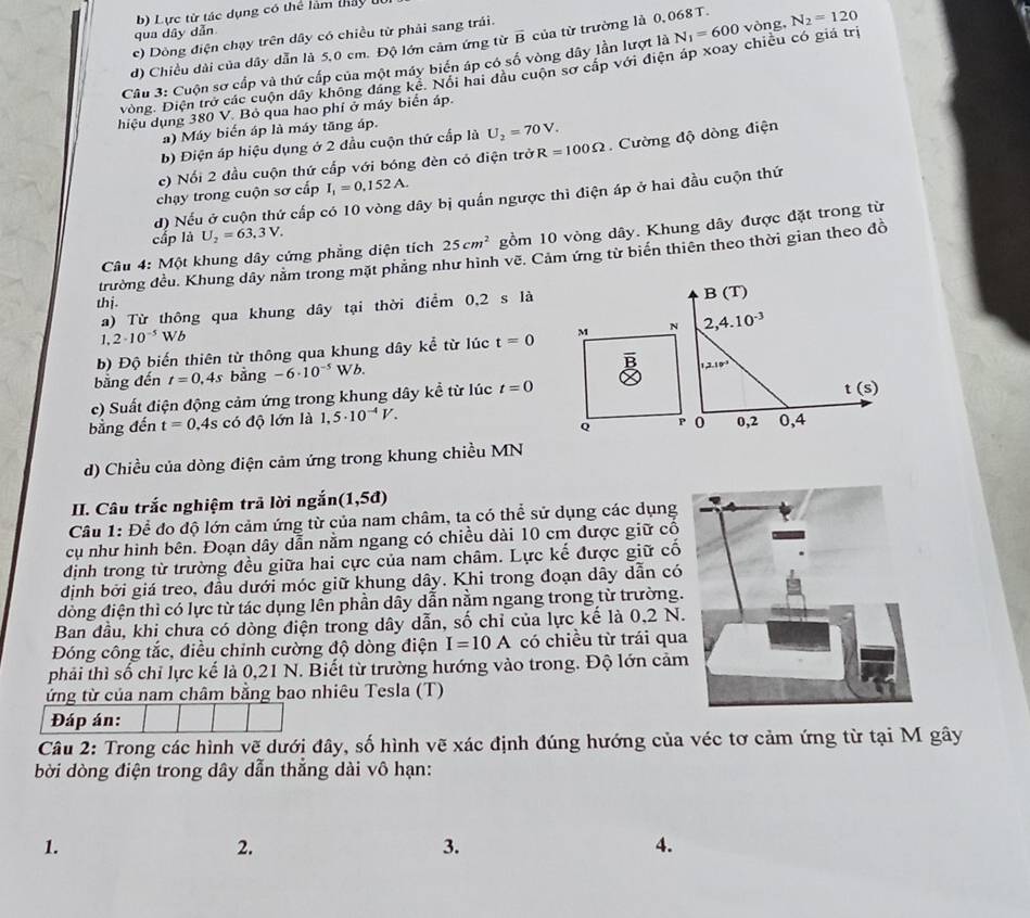 Lực từ tác dụng có thể làm thấy
qua dây dẫn
c) Dòng điện chạy trên dây có chiều từ phải sang trải.
d) Chiều dài của dây dẫn là 5,0 cm. Độ lớn cảm ứng từ overline B của từ trường là 0,068 T.
Câu 3: Cuộn sơ cấp và thứ cấp của một máy biển áp có số vòng dây lần lượt là N_1=600
Đòng. Điện trở các cuộn dây không đáng kê. Nổi hai đầu cuộn sơ cấp với điện áp xoay chiều có giá trị vòng, N_2=120
hiệu dụng 380 V. Bỏ qua hao phí ở máy biển áp.
a) Máy biển áp là máy tăng áp.
b) Điện áp hiệu dụng ở 2 đầu cuộn thứ cấp là U_2=70V.
c) Nối 2 đầu cuộn thứ cấp với bóng đèn có điện trở R=100Omega. Cường độ dòng điện
chạy trong cuộn sơ cấp I_1=0.152A.
d) Nếu ở cuộn thứ cấp có 10 vòng dây bị quần ngược thì điện áp ở hai đầu cuộn thứ
cấp là U_2=63,3V.
Câu 4: Một khung dây cứng phẳng diện tích 25cm^2 gồm 10 vòng dây. Khung dây được đặt trong từ
trường đều. Khung dây nằm trong mặt phẳng như hình vẽ. Cảm ứng từ biển thiên theo thời gian theo đồ
thị.
a) Từ thông qua khung dây tại thời điểm 0,2 s là B (T)
1.2· 10^(-5)Wb
b) Độ biến thiên từ thông qua khung dây kể từ lúc t=0 M N 2,4.10^(-3)

bằng đến t=0,4s bàng -6· 10^(-5)Wb.
1,2.10^3
c) Suất điện động cảm ứng trong khung dây kể từ lúc t=0
t (s)
bằng đến t=0. 4s có độ lớn là 1,5· 10^(-4)V. 0,4
Q P 0 0,2
d) Chiều của dòng điện cảm ứng trong khung chiều MN
II. Câu trắc nghiệm trả lời ngắn (1,5d)
Cầu 1: Để do độ lớn cảm ứng từ của nam châm, ta có thể sử dụng các dụng
cụ như hình bên. Đoạn dây dẫn nằm ngang có chiều dài 10 cm được giữ cổ
định trong từ trường đều giữa hai cực của nam châm. Lực kế được giữ cố
định bởi giá treo, đầu dưới móc giữ khung dây. Khi trong đoạn dây dẫn có
dòng điện thì có lực từ tác dụng lên phần dây dẫn nằm ngang trong từ trường.
Ban đầu, khi chưa có dòng điện trong dây dẫn, số chỉ của lực kế là 0,2 N.
Đóng công tắc, điều chỉnh cường độ dòng điện I=10A có chiều từ trái qua
phải thì số chỉ lực kế là 0,21 N. Biết từ trường hướng vào trong. Độ lớn cảm
ứng từ của nam châm bằng bao nhiêu Tesla (T)
Đáp án:
Câu 2: Trong các hình vẽ dưới đây, số hình vẽ xác định đúng hướng của véc tơ cảm ứng từ tại M gây
bời dòng điện trong dây dẫn thẳng dài vô hạn:
1.
2.
3.
4.