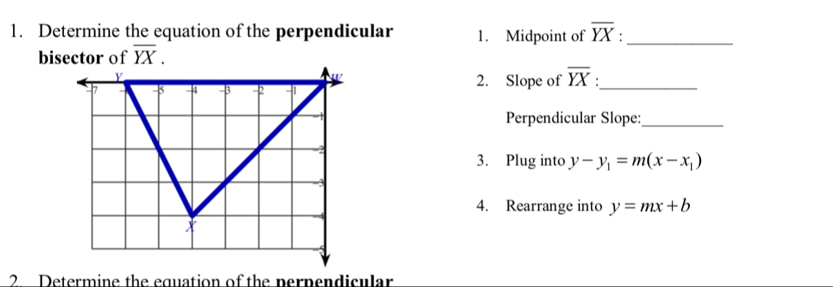 Determine the equation of the perpendicular 1. Midpoint of overline YX : _ 
bisector of overline YX. 
2. Slope of overline YX _ 
Perpendicular Slope:_ 
3. Plug into y-y_1=m(x-x_1)
4. Rearrange into y=mx+b
2 Determine the equation of the perpendicular